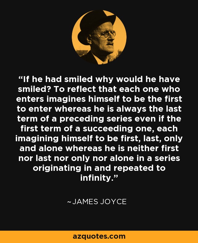 If he had smiled why would he have smiled? To reflect that each one who enters imagines himself to be the first to enter whereas he is always the last term of a preceding series even if the first term of a succeeding one, each imagining himself to be first, last, only and alone whereas he is neither first nor last nor only nor alone in a series originating in and repeated to infinity. - James Joyce