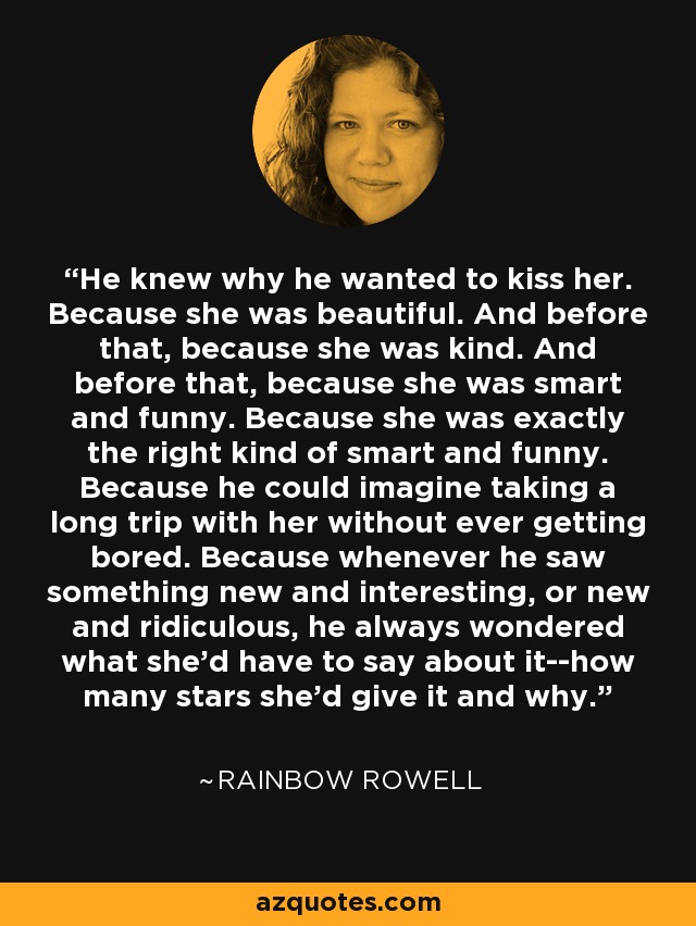 He knew why he wanted to kiss her. Because she was beautiful. And before that, because she was kind. And before that, because she was smart and funny. Because she was exactly the right kind of smart and funny. Because he could imagine taking a long trip with her without ever getting bored. Because whenever he saw something new and interesting, or new and ridiculous, he always wondered what she'd have to say about it--how many stars she'd give it and why. - Rainbow Rowell