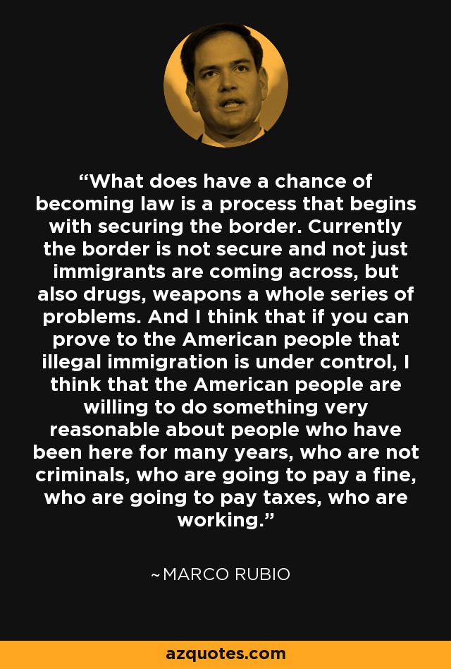 What does have a chance of becoming law is a process that begins with securing the border. Currently the border is not secure and not just immigrants are coming across, but also drugs, weapons a whole series of problems. And I think that if you can prove to the American people that illegal immigration is under control, I think that the American people are willing to do something very reasonable about people who have been here for many years, who are not criminals, who are going to pay a fine, who are going to pay taxes, who are working. - Marco Rubio