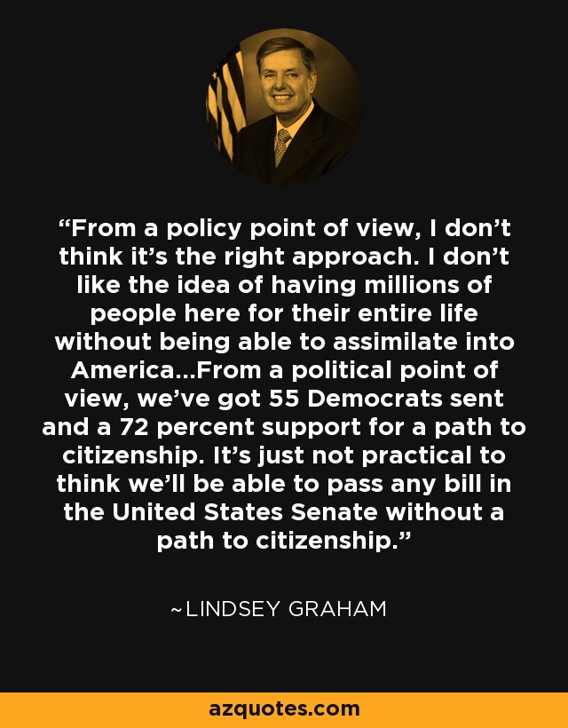 From a policy point of view, I don't think it's the right approach. I don't like the idea of having millions of people here for their entire life without being able to assimilate into America...From a political point of view, we've got 55 Democrats sent and a 72 percent support for a path to citizenship. It's just not practical to think we'll be able to pass any bill in the United States Senate without a path to citizenship. - Lindsey Graham