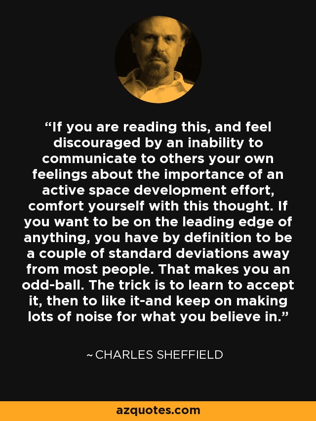 If you are reading this, and feel discouraged by an inability to communicate to others your own feelings about the importance of an active space development effort, comfort yourself with this thought. If you want to be on the leading edge of anything, you have by definition to be a couple of standard deviations away from most people. That makes you an odd-ball. The trick is to learn to accept it, then to like it-and keep on making lots of noise for what you believe in. - Charles Sheffield