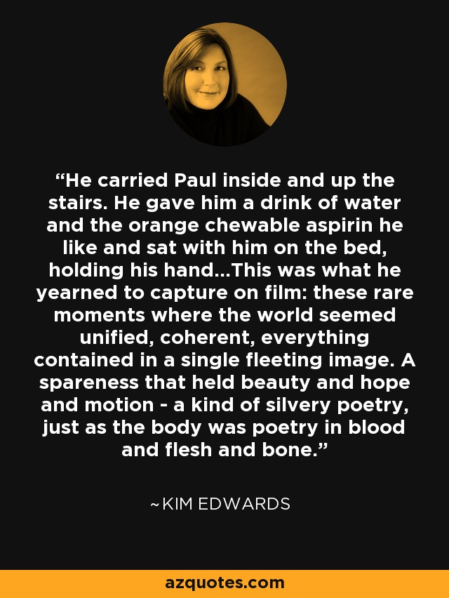 He carried Paul inside and up the stairs. He gave him a drink of water and the orange chewable aspirin he like and sat with him on the bed, holding his hand...This was what he yearned to capture on film: these rare moments where the world seemed unified, coherent, everything contained in a single fleeting image. A spareness that held beauty and hope and motion - a kind of silvery poetry, just as the body was poetry in blood and flesh and bone. - Kim Edwards