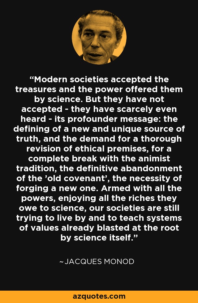 Modern societies accepted the treasures and the power offered them by science. But they have not accepted - they have scarcely even heard - its profounder message: the defining of a new and unique source of truth, and the demand for a thorough revision of ethical premises, for a complete break with the animist tradition, the definitive abandonment of the 'old covenant', the necessity of forging a new one. Armed with all the powers, enjoying all the riches they owe to science, our societies are still trying to live by and to teach systems of values already blasted at the root by science itself. - Jacques Monod