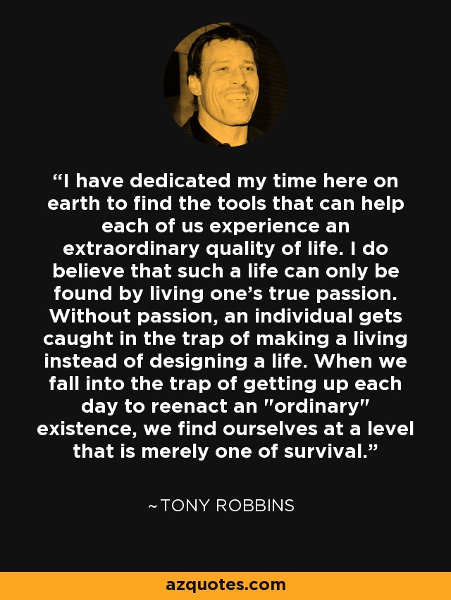 I have dedicated my time here on earth to find the tools that can help each of us experience an extraordinary quality of life. I do believe that such a life can only be found by living one's true passion. Without passion, an individual gets caught in the trap of making a living instead of designing a life. When we fall into the trap of getting up each day to reenact an 