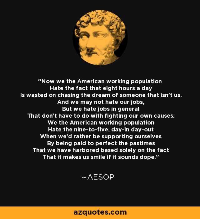 Now we the American working population Hate the fact that eight hours a day Is wasted on chasing the dream of someone that isn't us And we may not hate our jobs But we hate jobs in general That don't have to do with fighting our own causes. We the American working population Hate the nine-to-five, day-in day-out When we'd rather be supporting ourselves By being paid to perfect the pastimes That we have harbored based solely on the fact That it makes us smile if it sounds dope. - Aesop Rock