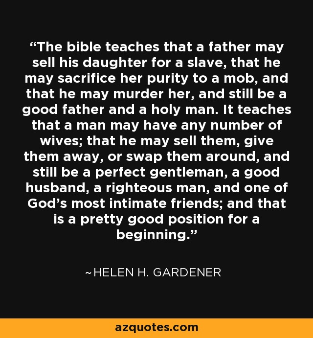 The bible teaches that a father may sell his daughter for a slave, that he may sacrifice her purity to a mob, and that he may murder her, and still be a good father and a holy man. It teaches that a man may have any number of wives; that he may sell them, give them away, or swap them around, and still be a perfect gentleman, a good husband, a righteous man, and one of God's most intimate friends; and that is a pretty good position for a beginning. - Helen H. Gardener