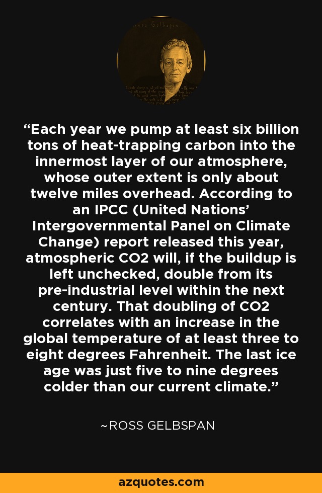 Each year we pump at least six billion tons of heat-trapping carbon into the innermost layer of our atmosphere, whose outer extent is only about twelve miles overhead. According to an IPCC (United Nations' Intergovernmental Panel on Climate Change) report released this year, atmospheric CO2 will, if the buildup is left unchecked, double from its pre-industrial level within the next century. That doubling of CO2 correlates with an increase in the global temperature of at least three to eight degrees Fahrenheit. The last ice age was just five to nine degrees colder than our current climate. - Ross Gelbspan