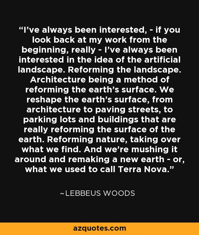 I've always been interested, - if you look back at my work from the beginning, really - I've always been interested in the idea of the artificial landscape. Reforming the landscape. Architecture being a method of reforming the earth's surface. We reshape the earth's surface, from architecture to paving streets, to parking lots and buildings that are really reforming the surface of the earth. Reforming nature, taking over what we find. And we're mushing it around and remaking a new earth - or, what we used to call Terra Nova. - Lebbeus Woods