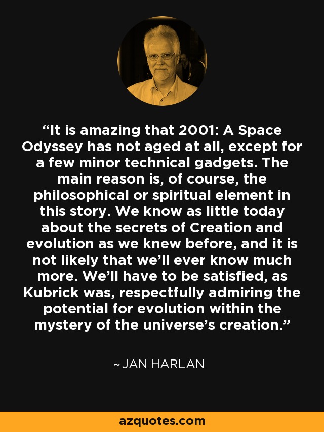 It is amazing that 2001: A Space Odyssey has not aged at all, except for a few minor technical gadgets. The main reason is, of course, the philosophical or spiritual element in this story. We know as little today about the secrets of Creation and evolution as we knew before, and it is not likely that we'll ever know much more. We'll have to be satisfied, as Kubrick was, respectfully admiring the potential for evolution within the mystery of the universe's creation. - Jan Harlan