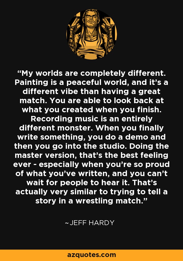 My worlds are completely different. Painting is a peaceful world, and it's a different vibe than having a great match. You are able to look back at what you created when you finish. Recording music is an entirely different monster. When you finally write something, you do a demo and then you go into the studio. Doing the master version, that's the best feeling ever - especially when you're so proud of what you've written, and you can't wait for people to hear it. That's actually very similar to trying to tell a story in a wrestling match. - Jeff Hardy