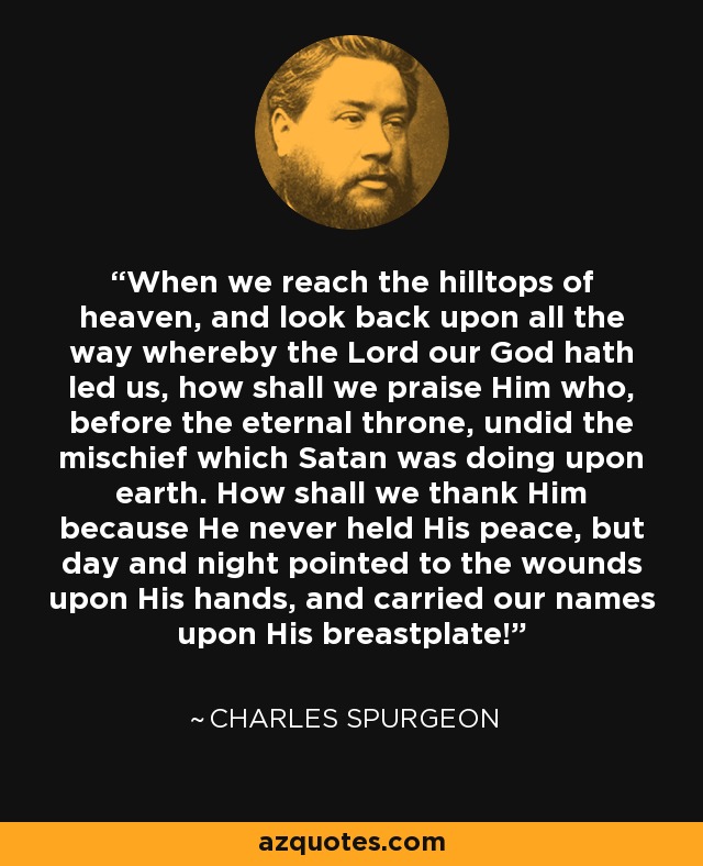 When we reach the hilltops of heaven, and look back upon all the way whereby the Lord our God hath led us, how shall we praise Him who, before the eternal throne, undid the mischief which Satan was doing upon earth. How shall we thank Him because He never held His peace, but day and night pointed to the wounds upon His hands, and carried our names upon His breastplate! - Charles Spurgeon