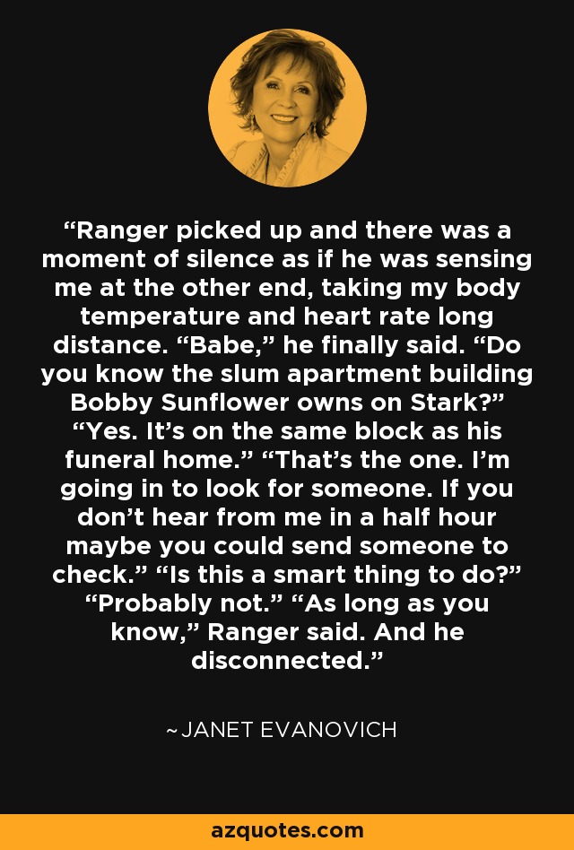 Ranger picked up and there was a moment of silence as if he was sensing me at the other end, taking my body temperature and heart rate long distance. “Babe,” he finally said. “Do you know the slum apartment building Bobby Sunflower owns on Stark?” “Yes. It’s on the same block as his funeral home.” “That’s the one. I’m going in to look for someone. If you don’t hear from me in a half hour maybe you could send someone to check.” “Is this a smart thing to do?” “Probably not.” “As long as you know,” Ranger said. And he disconnected. - Janet Evanovich