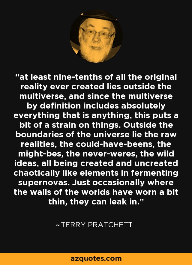 at least nine-tenths of all the original reality ever created lies outside the multiverse, and since the multiverse by definition includes absolutely everything that is anything, this puts a bit of a strain on things. Outside the boundaries of the universe lie the raw realities, the could-have-beens, the might-bes, the never-weres, the wild ideas, all being created and uncreated chaotically like elements in fermenting supernovas. Just occasionally where the walls of the worlds have worn a bit thin, they can leak in. - Terry Pratchett