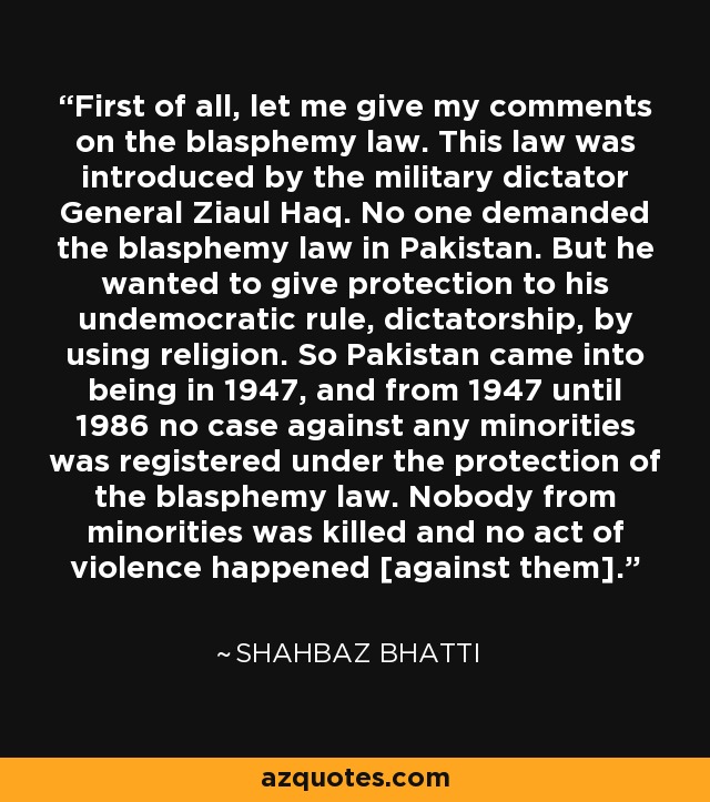First of all, let me give my comments on the blasphemy law. This law was introduced by the military dictator General Ziaul Haq. No one demanded the blasphemy law in Pakistan. But he wanted to give protection to his undemocratic rule, dictatorship, by using religion. So Pakistan came into being in 1947, and from 1947 until 1986 no case against any minorities was registered under the protection of the blasphemy law. Nobody from minorities was killed and no act of violence happened [against them]. - Shahbaz Bhatti