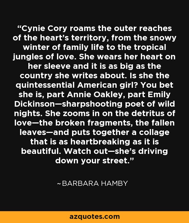 Cynie Cory roams the outer reaches of the heart’s territory, from the snowy winter of family life to the tropical jungles of love. She wears her heart on her sleeve and it is as big as the country she writes about. Is she the quintessential American girl? You bet she is, part Annie Oakley, part Emily Dickinson—sharpshooting poet of wild nights. She zooms in on the detritus of love—the broken fragments, the fallen leaves—and puts together a collage that is as heartbreaking as it is beautiful. Watch out—she’s driving down your street. - Barbara Hamby