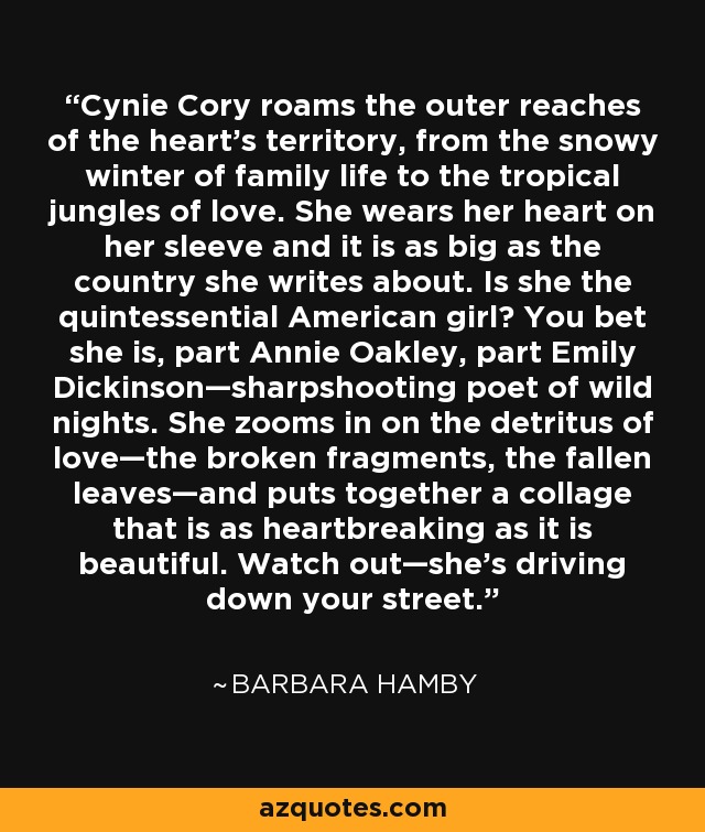 Cynie Cory roams the outer reaches of the heart’s territory, from the snowy winter of family life to the tropical jungles of love. She wears her heart on her sleeve and it is as big as the country she writes about. Is she the quintessential American girl? You bet she is, part Annie Oakley, part Emily Dickinson—sharpshooting poet of wild nights. She zooms in on the detritus of love—the broken fragments, the fallen leaves—and puts together a collage that is as heartbreaking as it is beautiful. Watch out—she’s driving down your street. - Barbara Hamby