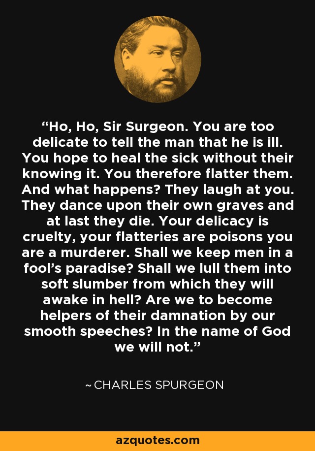 Ho, Ho, Sir Surgeon. You are too delicate to tell the man that he is ill. You hope to heal the sick without their knowing it. You therefore flatter them. And what happens? They laugh at you. They dance upon their own graves and at last they die. Your delicacy is cruelty, your flatteries are poisons you are a murderer. Shall we keep men in a fool's paradise? Shall we lull them into soft slumber from which they will awake in hell? Are we to become helpers of their damnation by our smooth speeches? In the name of God we will not. - Charles Spurgeon