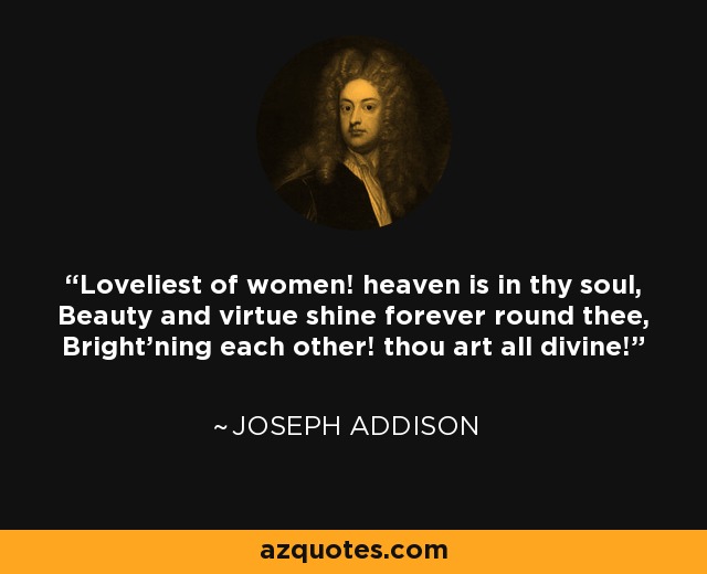 Loveliest of women! heaven is in thy soul, Beauty and virtue shine forever round thee, Bright'ning each other! thou art all divine! - Joseph Addison