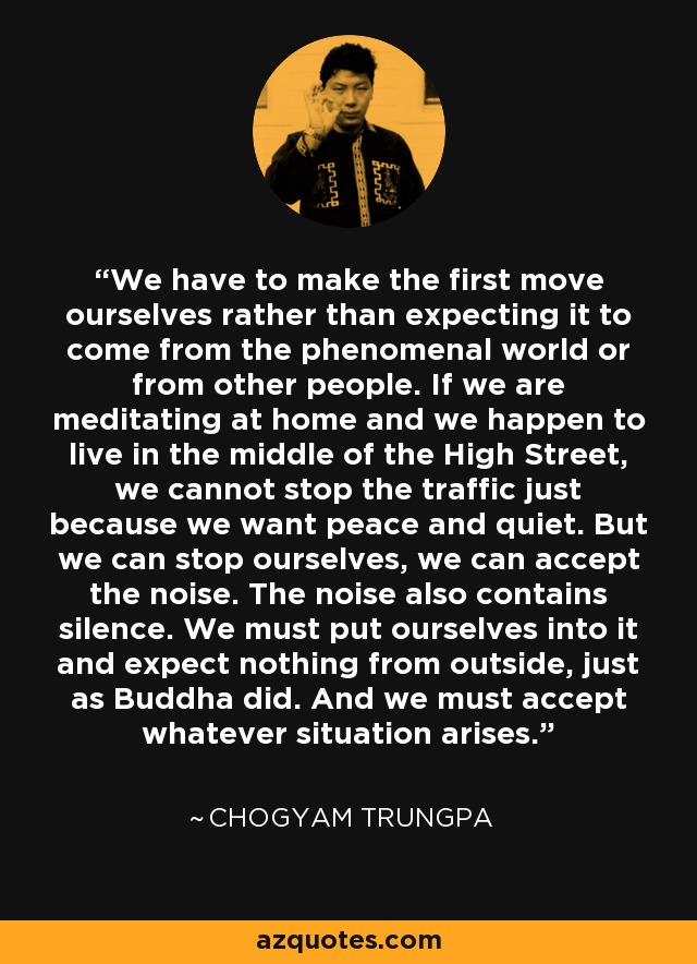 We have to make the first move ourselves rather than expecting it to come from the phenomenal world or from other people. If we are meditating at home and we happen to live in the middle of the High Street, we cannot stop the traffic just because we want peace and quiet. But we can stop ourselves, we can accept the noise. The noise also contains silence. We must put ourselves into it and expect nothing from outside, just as Buddha did. And we must accept whatever situation arises. - Chogyam Trungpa