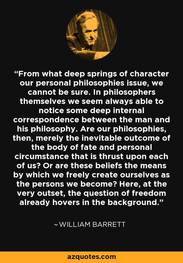 From what deep springs of character our personal philosophies issue, we cannot be sure. In philosophers themselves we seem always able to notice some deep internal correspondence between the man and his philosophy. Are our philosophies, then, merely the inevitable outcome of the body of fate and personal circumstance that is thrust upon each of us? Or are these beliefs the means by which we freely create ourselves as the persons we become? Here, at the very outset, the question of freedom already hovers in the background. - William Barrett
