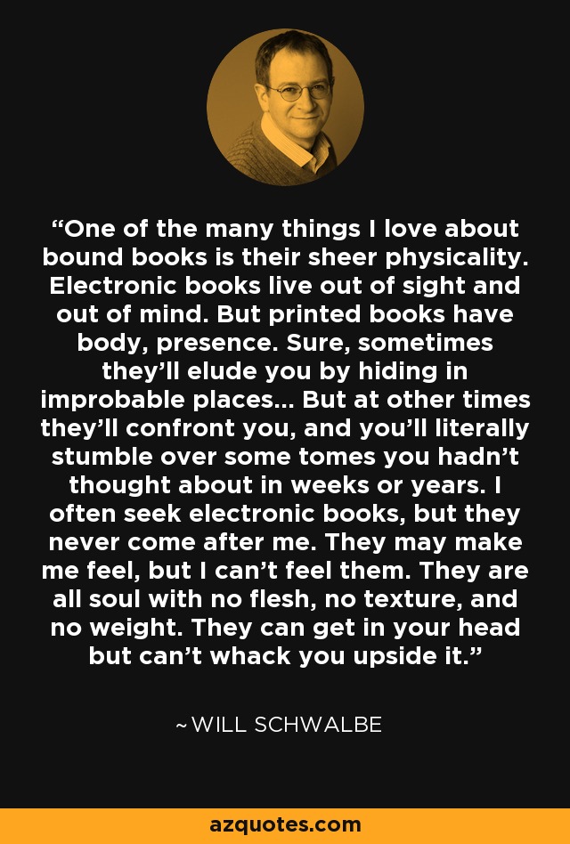 One of the many things I love about bound books is their sheer physicality. Electronic books live out of sight and out of mind. But printed books have body, presence. Sure, sometimes they'll elude you by hiding in improbable places... But at other times they'll confront you, and you'll literally stumble over some tomes you hadn't thought about in weeks or years. I often seek electronic books, but they never come after me. They may make me feel, but I can't feel them. They are all soul with no flesh, no texture, and no weight. They can get in your head but can't whack you upside it. - Will Schwalbe