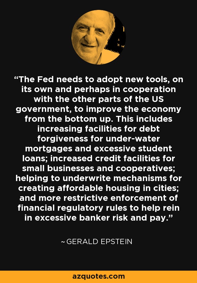 The Fed needs to adopt new tools, on its own and perhaps in cooperation with the other parts of the US government, to improve the economy from the bottom up. This includes increasing facilities for debt forgiveness for under-water mortgages and excessive student loans; increased credit facilities for small businesses and cooperatives; helping to underwrite mechanisms for creating affordable housing in cities; and more restrictive enforcement of financial regulatory rules to help rein in excessive banker risk and pay. - Gerald Epstein