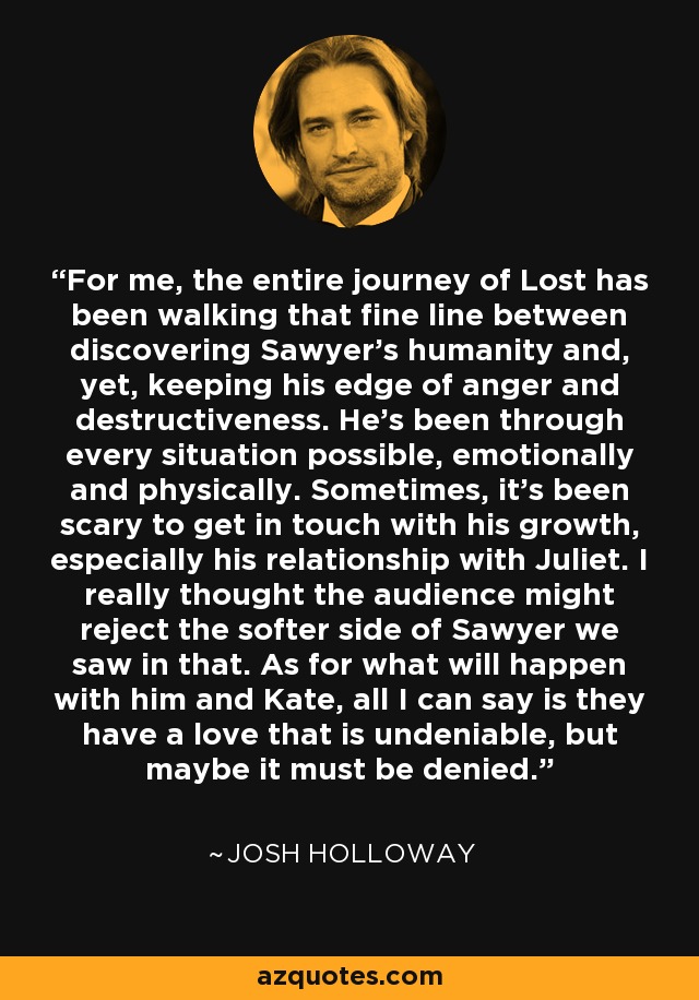 For me, the entire journey of Lost has been walking that fine line between discovering Sawyer's humanity and, yet, keeping his edge of anger and destructiveness. He's been through every situation possible, emotionally and physically. Sometimes, it's been scary to get in touch with his growth, especially his relationship with Juliet. I really thought the audience might reject the softer side of Sawyer we saw in that. As for what will happen with him and Kate, all I can say is they have a love that is undeniable, but maybe it must be denied. - Josh Holloway