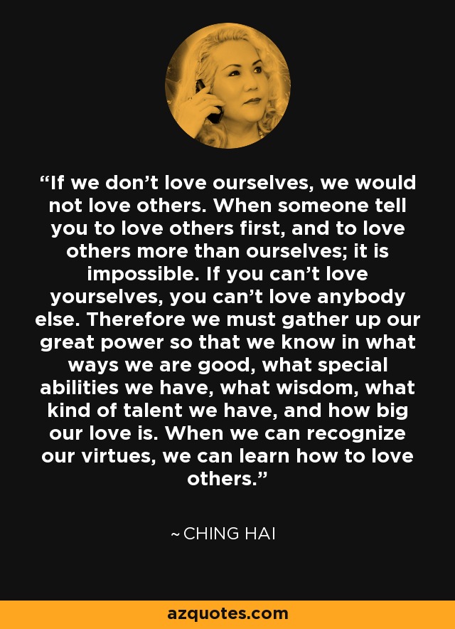 If we don't love ourselves, we would not love others. When someone tell you to love others first, and to love others more than ourselves; it is impossible. If you can't love yourselves, you can't love anybody else. Therefore we must gather up our great power so that we know in what ways we are good, what special abilities we have, what wisdom, what kind of talent we have, and how big our love is. When we can recognize our virtues, we can learn how to love others. - Ching Hai