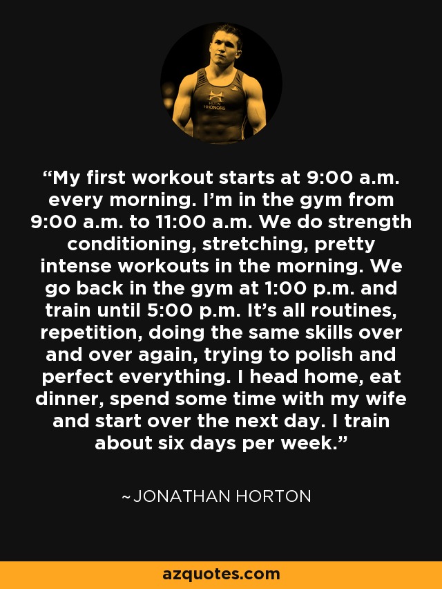 My first workout starts at 9:00 a.m. every morning. I'm in the gym from 9:00 a.m. to 11:00 a.m. We do strength conditioning, stretching, pretty intense workouts in the morning. We go back in the gym at 1:00 p.m. and train until 5:00 p.m. It's all routines, repetition, doing the same skills over and over again, trying to polish and perfect everything. I head home, eat dinner, spend some time with my wife and start over the next day. I train about six days per week. - Jonathan Horton