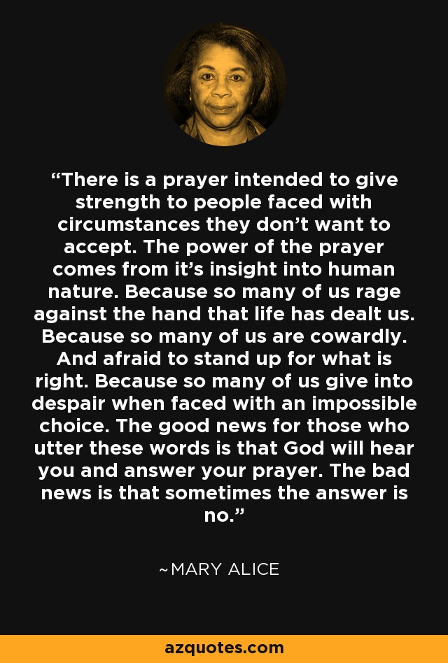 There is a prayer intended to give strength to people faced with circumstances they don’t want to accept. The power of the prayer comes from it's insight into human nature. Because so many of us rage against the hand that life has dealt us. Because so many of us are cowardly. And afraid to stand up for what is right. Because so many of us give into despair when faced with an impossible choice. The good news for those who utter these words is that God will hear you and answer your prayer. The bad news is that sometimes the answer is no. - Mary Alice