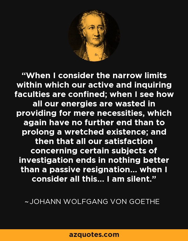 When I consider the narrow limits within which our active and inquiring faculties are confined; when I see how all our energies are wasted in providing for mere necessities, which again have no further end than to prolong a wretched existence; and then that all our satisfaction concerning certain subjects of investigation ends in nothing better than a passive resignation... when I consider all this... I am silent. - Johann Wolfgang von Goethe