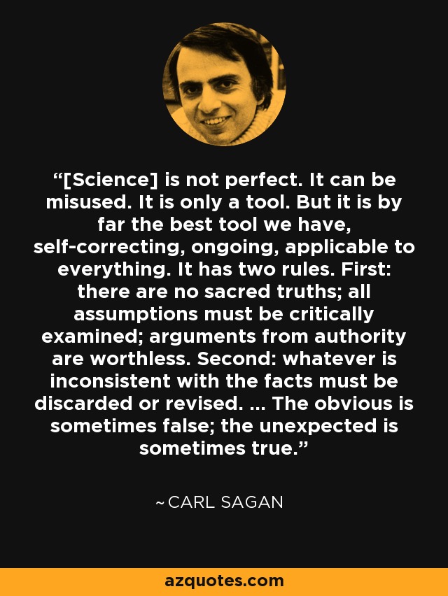[Science] is not perfect. It can be misused. It is only a tool. But it is by far the best tool we have, self-correcting, ongoing, applicable to everything. It has two rules. First: there are no sacred truths; all assumptions must be critically examined; arguments from authority are worthless. Second: whatever is inconsistent with the facts must be discarded or revised. ... The obvious is sometimes false; the unexpected is sometimes true. - Carl Sagan