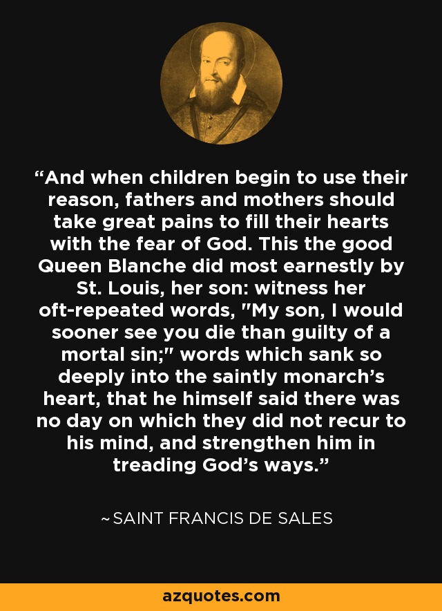 And when children begin to use their reason, fathers and mothers should take great pains to fill their hearts with the fear of God. This the good Queen Blanche did most earnestly by St. Louis, her son: witness her oft-repeated words, 