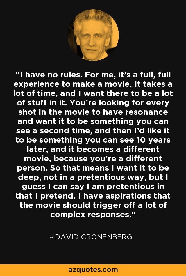 I have no rules. For me, it's a full, full experience to make a movie. It takes a lot of time, and I want there to be a lot of stuff in it. You're looking for every shot in the movie to have resonance and want it to be something you can see a second time, and then I'd like it to be something you can see 10 years later, and it becomes a different movie, because you're a different person. So that means I want it to be deep, not in a pretentious way, but I guess I can say I am pretentious in that I pretend. I have aspirations that the movie should trigger off a lot of complex responses. - David Cronenberg