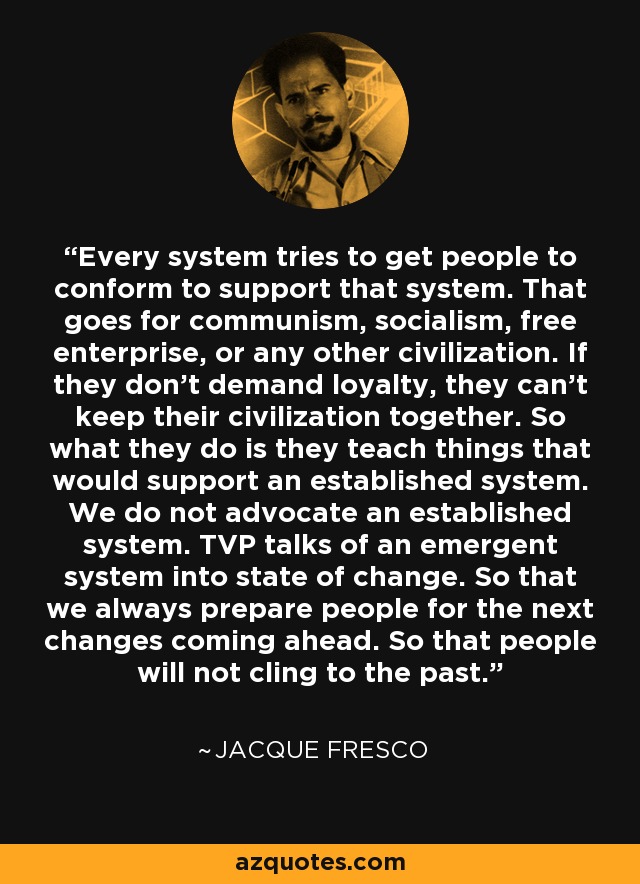 Every system tries to get people to conform to support that system. That goes for communism, socialism, free enterprise, or any other civilization. If they don't demand loyalty, they can't keep their civilization together. So what they do is they teach things that would support an established system. We do not advocate an established system. TVP talks of an emergent system into state of change. So that we always prepare people for the next changes coming ahead. So that people will not cling to the past. - Jacque Fresco