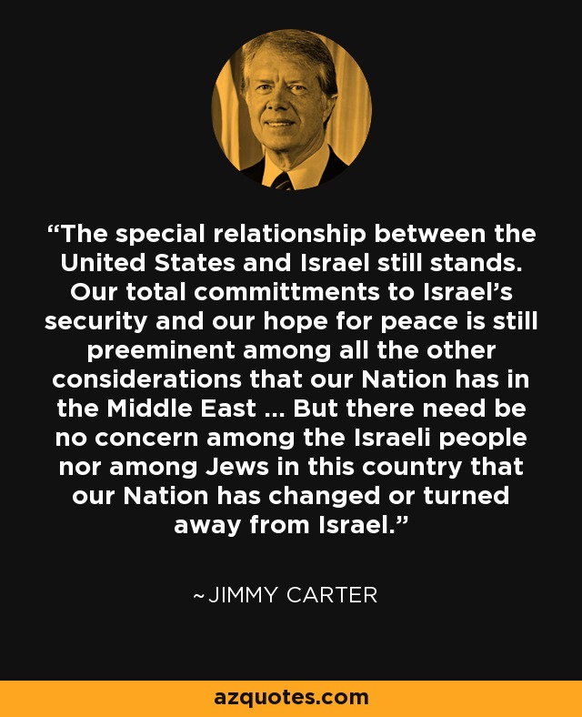 The special relationship between the United States and Israel still stands. Our total committments to Israel's security and our hope for peace is still preeminent among all the other considerations that our Nation has in the Middle East ... But there need be no concern among the Israeli people nor among Jews in this country that our Nation has changed or turned away from Israel. - Jimmy Carter