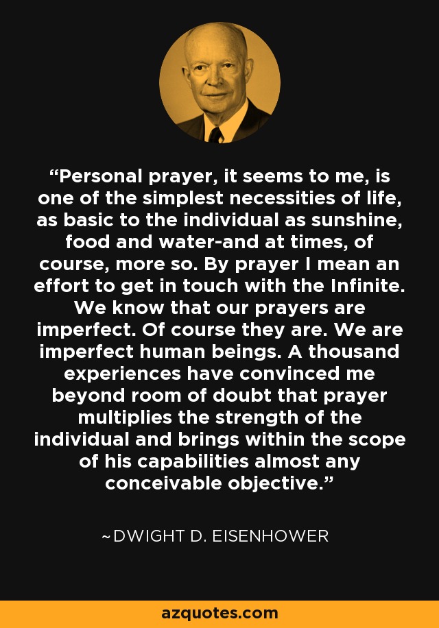 Personal prayer, it seems to me, is one of the simplest necessities of life, as basic to the individual as sunshine, food and water-and at times, of course, more so. By prayer I mean an effort to get in touch with the Infinite. We know that our prayers are imperfect. Of course they are. We are imperfect human beings. A thousand experiences have convinced me beyond room of doubt that prayer multiplies the strength of the individual and brings within the scope of his capabilities almost any conceivable objective. - Dwight D. Eisenhower