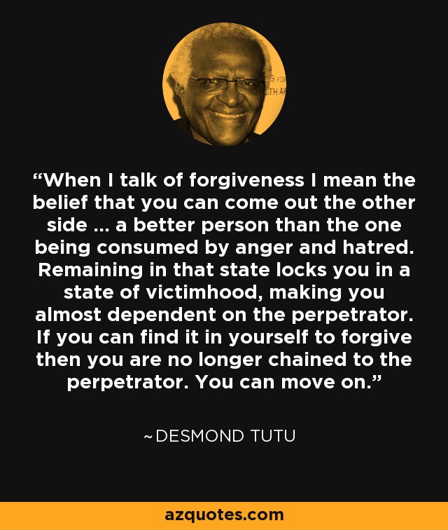 When I talk of forgiveness I mean the belief that you can come out the other side ... a better person than the one being consumed by anger and hatred. Remaining in that state locks you in a state of victimhood, making you almost dependent on the perpetrator. If you can find it in yourself to forgive then you are no longer chained to the perpetrator. You can move on. - Desmond Tutu