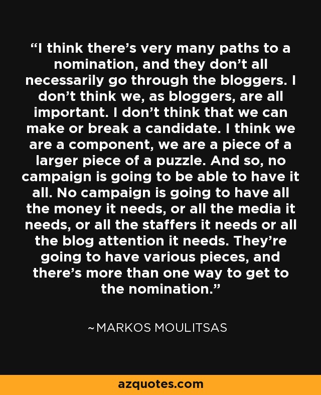 I think there's very many paths to a nomination, and they don't all necessarily go through the bloggers. I don't think we, as bloggers, are all important. I don't think that we can make or break a candidate. I think we are a component, we are a piece of a larger piece of a puzzle. And so, no campaign is going to be able to have it all. No campaign is going to have all the money it needs, or all the media it needs, or all the staffers it needs or all the blog attention it needs. They're going to have various pieces, and there's more than one way to get to the nomination. - Markos Moulitsas