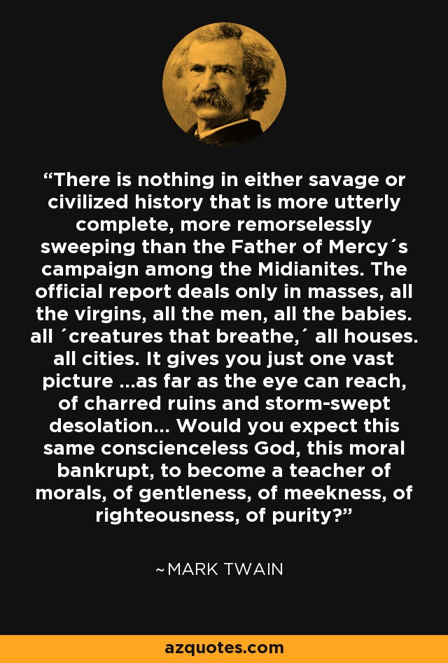 There is nothing in either savage or civilized history that is more utterly complete, more remorselessly sweeping than the Father of Mercy´s campaign among the Midianites. The official report deals only in masses, all the virgins, all the men, all the babies. all ´creatures that breathe,´ all houses. all cities. It gives you just one vast picture ...as far as the eye can reach, of charred ruins and storm-swept desolation... Would you expect this same conscienceless God, this moral bankrupt, to become a teacher of morals, of gentleness, of meekness, of righteousness, of purity? - Mark Twain