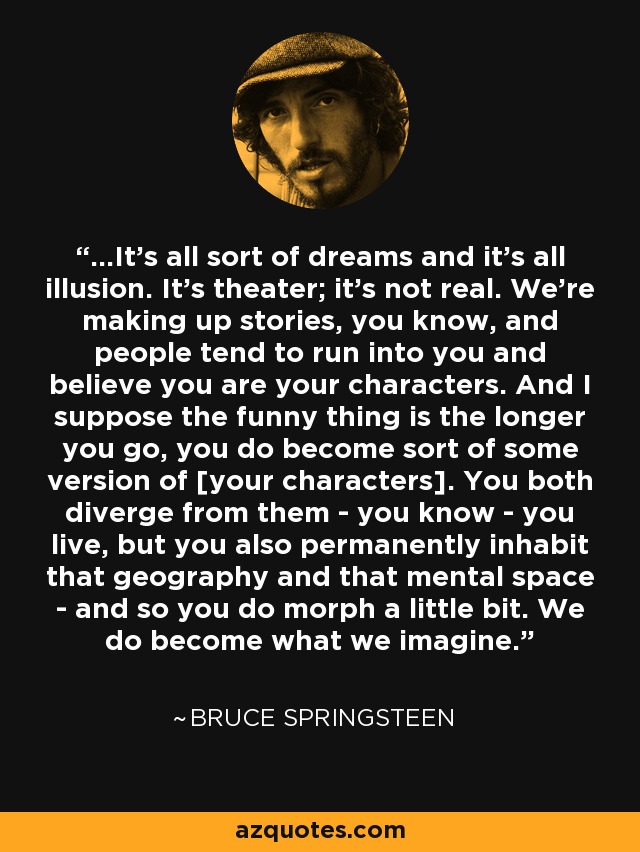 ...It's all sort of dreams and it's all illusion. It's theater; it's not real. We're making up stories, you know, and people tend to run into you and believe you are your characters. And I suppose the funny thing is the longer you go, you do become sort of some version of [your characters]. You both diverge from them - you know - you live, but you also permanently inhabit that geography and that mental space - and so you do morph a little bit. We do become what we imagine. - Bruce Springsteen