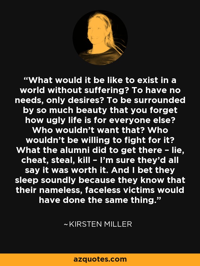 What would it be like to exist in a world without suffering? To have no needs, only desires? To be surrounded by so much beauty that you forget how ugly life is for everyone else? Who wouldn’t want that? Who wouldn’t be willing to fight for it? What the alumni did to get there – lie, cheat, steal, kill – I’m sure they’d all say it was worth it. And I bet they sleep soundly because they know that their nameless, faceless victims would have done the same thing. - Kirsten Miller