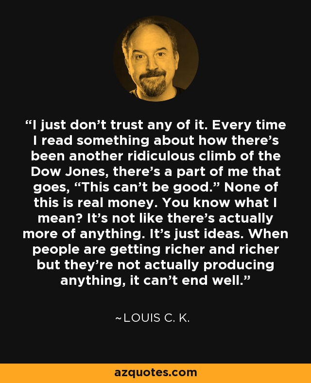 I just don't trust any of it. Every time I read something about how there's been another ridiculous climb of the Dow Jones, there's a part of me that goes, “This can't be good.” None of this is real money. You know what I mean? It's not like there's actually more of anything. It's just ideas. When people are getting richer and richer but they're not actually producing anything, it can't end well. - Louis C. K.