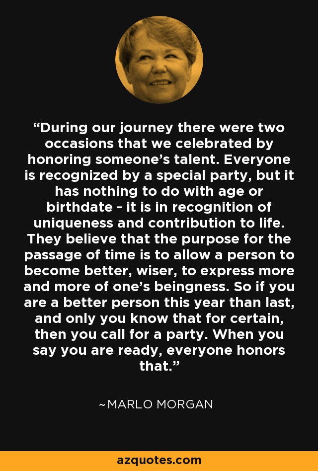 During our journey there were two occasions that we celebrated by honoring someone's talent. Everyone is recognized by a special party, but it has nothing to do with age or birthdate - it is in recognition of uniqueness and contribution to life. They believe that the purpose for the passage of time is to allow a person to become better, wiser, to express more and more of one's beingness. So if you are a better person this year than last, and only you know that for certain, then you call for a party. When you say you are ready, everyone honors that. - Marlo Morgan