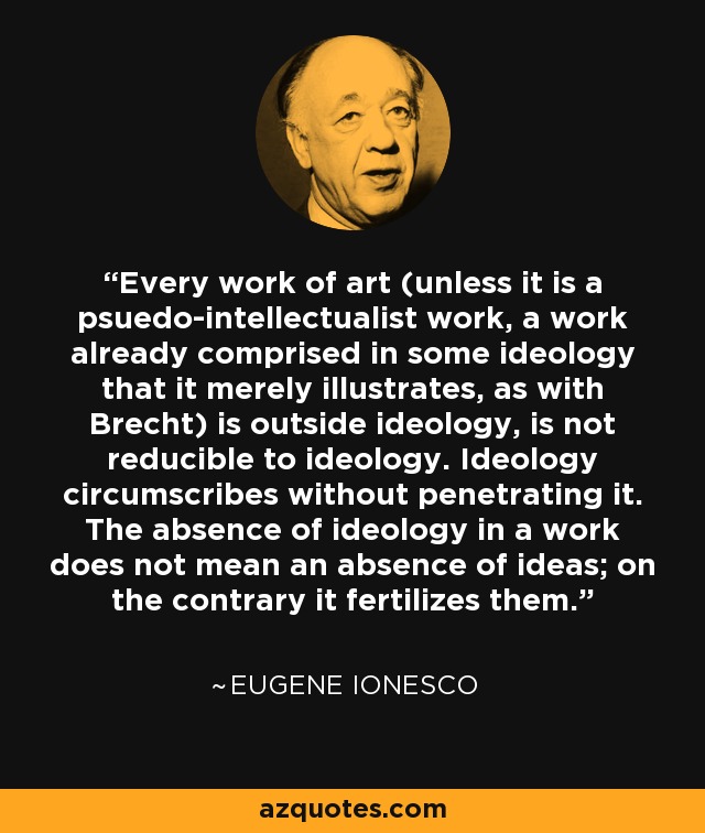 Every work of art (unless it is a psuedo-intellectualist work, a work already comprised in some ideology that it merely illustrates, as with Brecht) is outside ideology, is not reducible to ideology. Ideology circumscribes without penetrating it. The absence of ideology in a work does not mean an absence of ideas; on the contrary it fertilizes them. - Eugene Ionesco