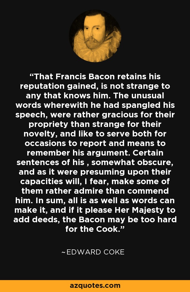 That Francis Bacon retains his reputation gained, is not strange to any that knows him. The unusual words wherewith he had spangled his speech, were rather gracious for their propriety than strange for their novelty, and like to serve both for occasions to report and means to remember his argument. Certain sentences of his , somewhat obscure, and as it were presuming upon their capacities will, I fear, make some of them rather admire than commend him. In sum, all is as well as words can make it, and if it please Her Majesty to add deeds, the Bacon may be too hard for the Cook. - Edward Coke