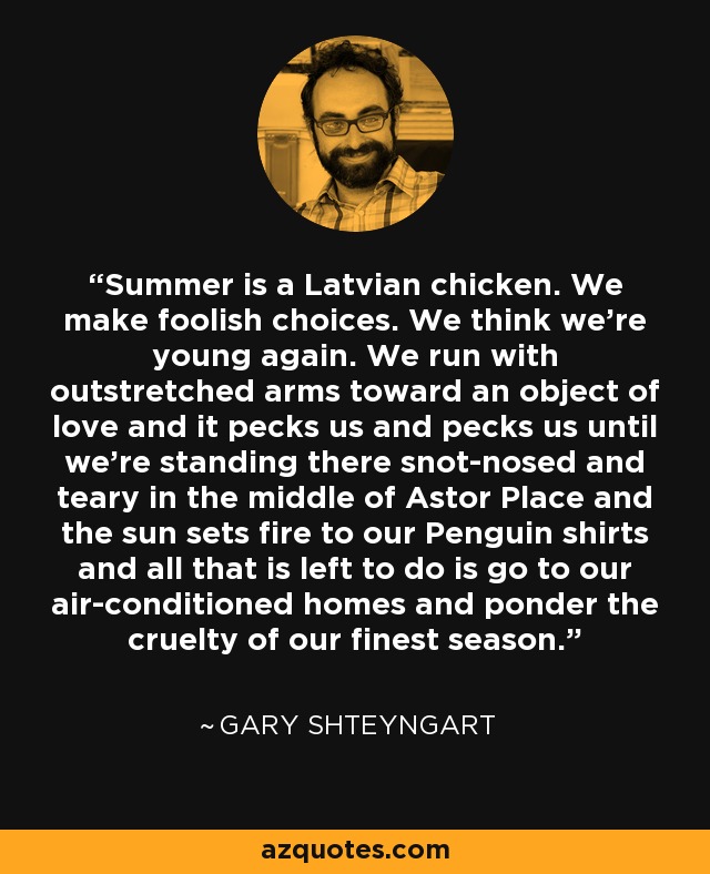 Summer is a Latvian chicken. We make foolish choices. We think we’re young again. We run with outstretched arms toward an object of love and it pecks us and pecks us until we’re standing there snot-nosed and teary in the middle of Astor Place and the sun sets fire to our Penguin shirts and all that is left to do is go to our air-conditioned homes and ponder the cruelty of our finest season. - Gary Shteyngart