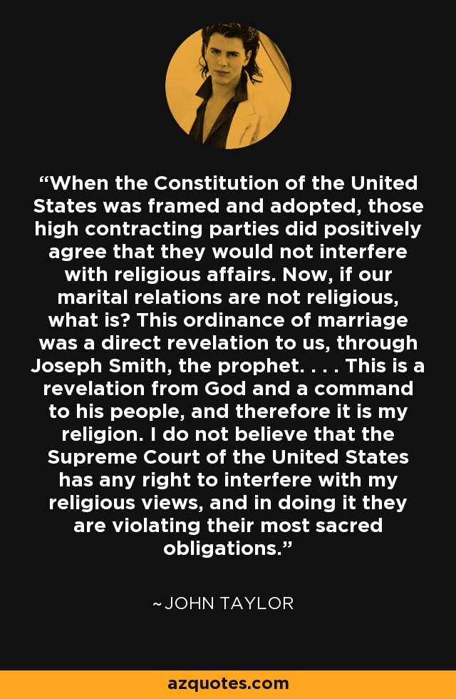 When the Constitution of the United States was framed and adopted, those high contracting parties did positively agree that they would not interfere with religious affairs. Now, if our marital relations are not religious, what is? This ordinance of marriage was a direct revelation to us, through Joseph Smith, the prophet. . . . This is a revelation from God and a command to his people, and therefore it is my religion. I do not believe that the Supreme Court of the United States has any right to interfere with my religious views, and in doing it they are violating their most sacred obligations. - John Taylor