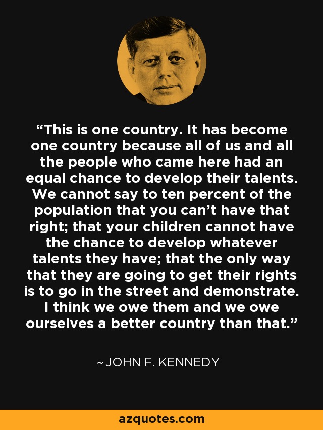 This is one country. It has become one country because all of us and all the people who came here had an equal chance to develop their talents. We cannot say to ten percent of the population that you can't have that right; that your children cannot have the chance to develop whatever talents they have; that the only way that they are going to get their rights is to go in the street and demonstrate. I think we owe them and we owe ourselves a better country than that. - John F. Kennedy