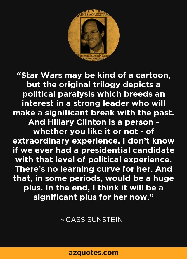 Star Wars may be kind of a cartoon, but the original trilogy depicts a political paralysis which breeds an interest in a strong leader who will make a significant break with the past. And Hillary Clinton is a person - whether you like it or not - of extraordinary experience. I don't know if we ever had a presidential candidate with that level of political experience. There's no learning curve for her. And that, in some periods, would be a huge plus. In the end, I think it will be a significant plus for her now. - Cass Sunstein